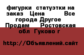 фигурки .статуэтки.на заказ › Цена ­ 250 - Все города Другое » Продам   . Ростовская обл.,Гуково г.